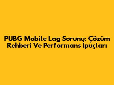 PUBG Mobile Lag Sorunu: Çözüm Rehberi Ve Performans İpuçları