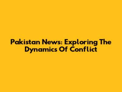 Pakistan News: Exploring The Dynamics Of Conflict