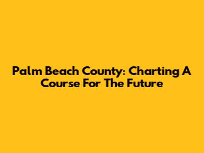 Palm Beach County: Charting A Course For The Future