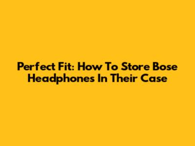 Perfect Fit: How To Store Bose Headphones In Their Case