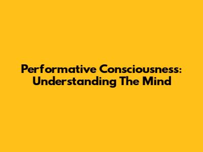 Performative Consciousness: Understanding The Mind