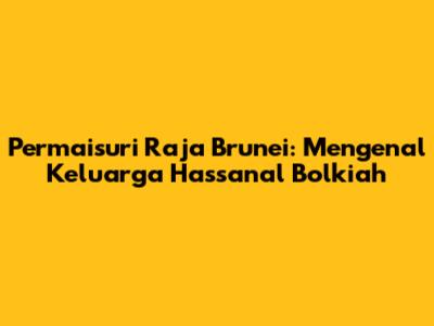 Permaisuri Raja Brunei: Mengenal Keluarga Hassanal Bolkiah