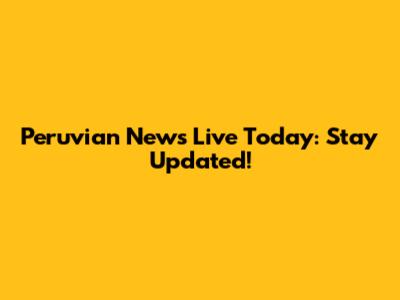 Peruvian News Live Today: Stay Updated!