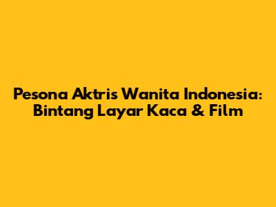 Pesona Aktris Wanita Indonesia: Bintang Layar Kaca & Film