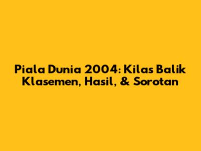 Piala Dunia 2004: Kilas Balik Klasemen, Hasil, & Sorotan