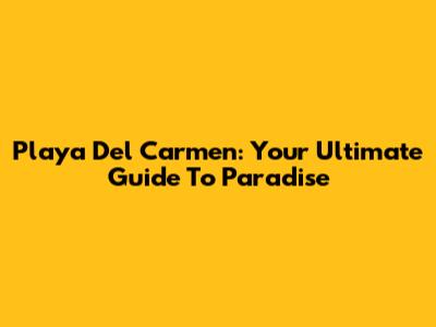 Playa Del Carmen: Your Ultimate Guide To Paradise