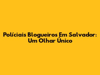 Políciais Blogueiros Em Salvador: Um Olhar Único
