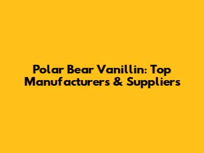 Polar Bear Vanillin: Top Manufacturers & Suppliers