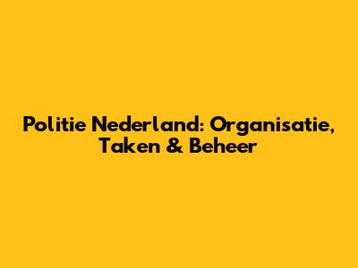 Politie Nederland: Organisatie, Taken & Beheer