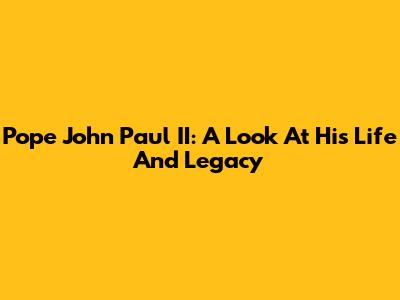 Pope John Paul II: A Look At His Life And Legacy