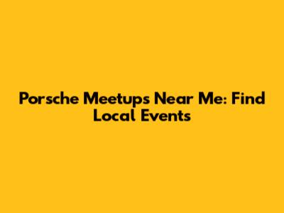 Porsche Meetups Near Me: Find Local Events