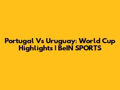 Portugal Vs Uruguay: World Cup Highlights | BeIN SPORTS