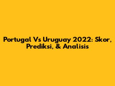 Portugal Vs Uruguay 2022: Skor, Prediksi, & Analisis
