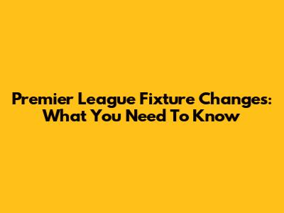 Premier League Fixture Changes: What You Need To Know