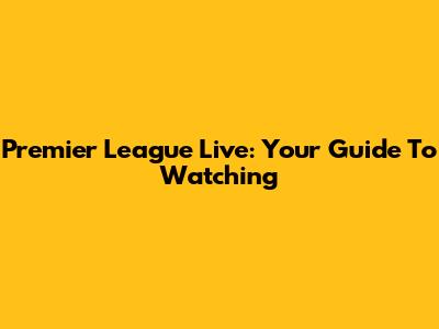 Premier League Live: Your Guide To Watching