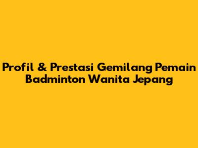 Profil & Prestasi Gemilang Pemain Badminton Wanita Jepang