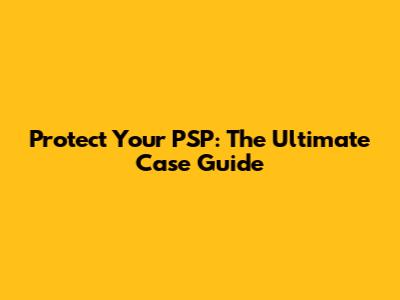 Protect Your PSP: The Ultimate Case Guide
