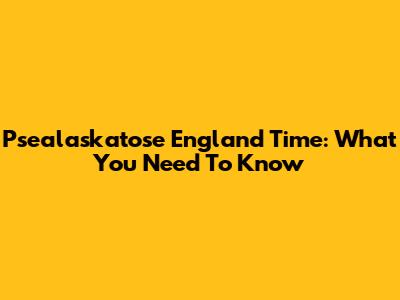Psealaskatose England Time: What You Need To Know