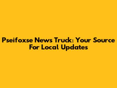 Pseifoxse News Truck: Your Source For Local Updates