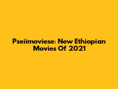 Pseiimoviese: New Ethiopian Movies Of 2021