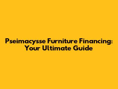 Pseimacysse Furniture Financing: Your Ultimate Guide