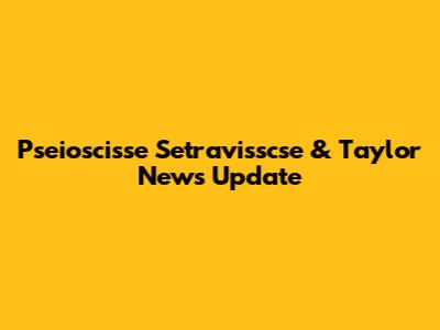 Pseioscisse Setravisscse & Taylor News Update