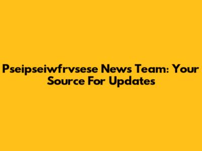 Pseipseiwfrvsese News Team: Your Source For Updates