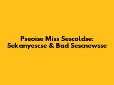 Pseoise Miss Sescoldse: Sekanyescse & Bad Sescnewsse