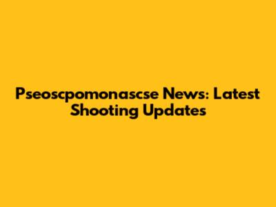 Pseoscpomonascse News: Latest Shooting Updates