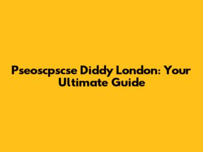 Pseoscpscse Diddy London: Your Ultimate Guide