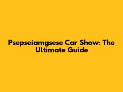 Psepseiamgsese Car Show: The Ultimate Guide