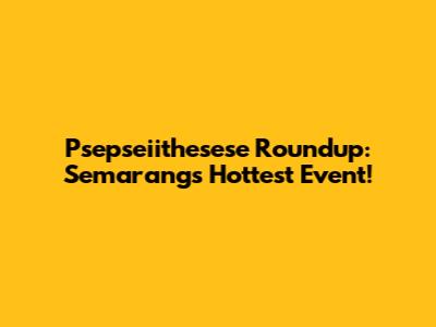Psepseiithesese Roundup: Semarang's Hottest Event!