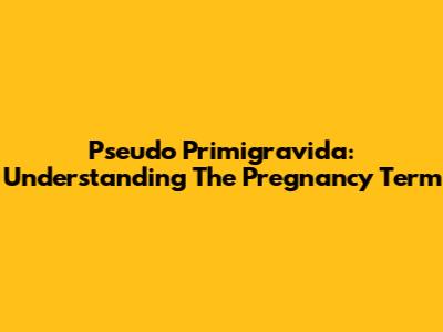 Pseudo Primigravida: Understanding The Pregnancy Term