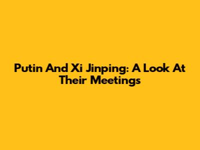 Putin And Xi Jinping: A Look At Their Meetings