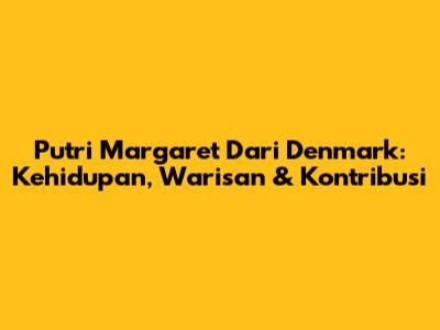 Putri Margaret Dari Denmark: Kehidupan, Warisan & Kontribusi