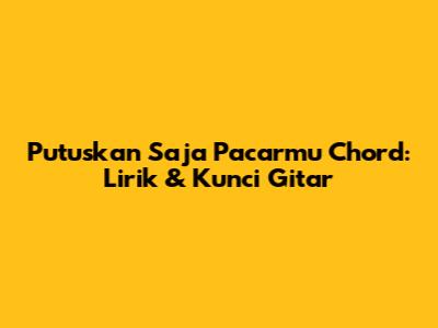 Putuskan Saja Pacarmu Chord: Lirik & Kunci Gitar
