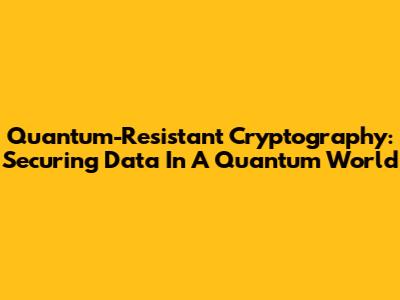 Quantum-Resistant Cryptography: Securing Data In A Quantum World