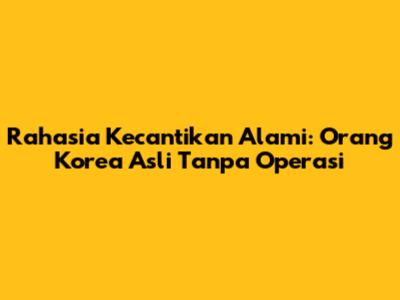 Rahasia Kecantikan Alami: Orang Korea Asli Tanpa Operasi