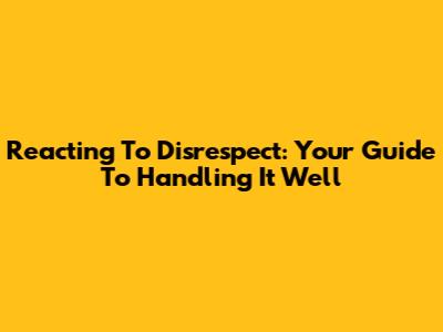Reacting To Disrespect: Your Guide To Handling It Well