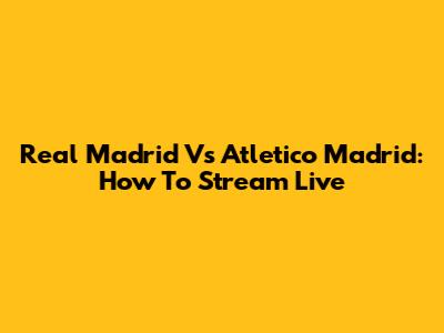 Real Madrid Vs Atletico Madrid: How To Stream Live