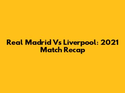 Real Madrid Vs Liverpool: 2021 Match Recap