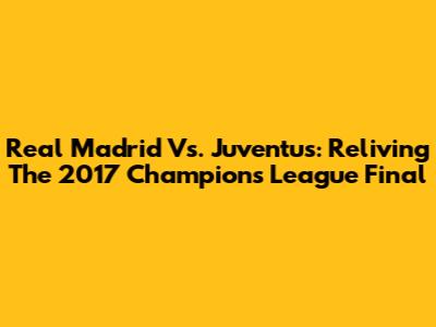 Real Madrid Vs. Juventus: Reliving The 2017 Champions League Final