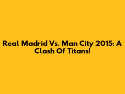 Real Madrid Vs. Man City 2015: A Clash Of Titans!
