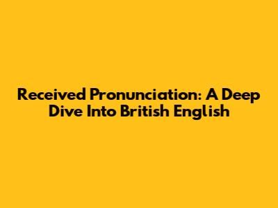 Received Pronunciation: A Deep Dive Into British English