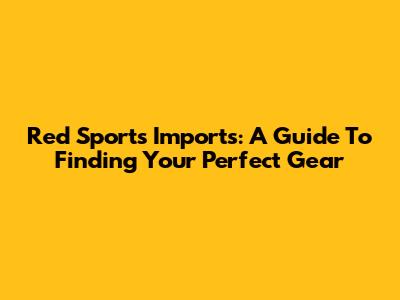Red Sports Imports: A Guide To Finding Your Perfect Gear