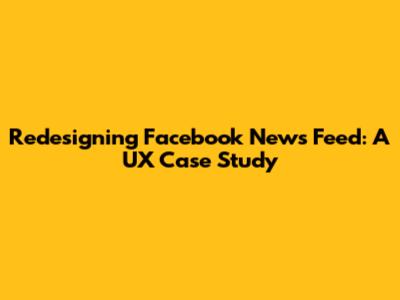 Redesigning Facebook News Feed: A UX Case Study