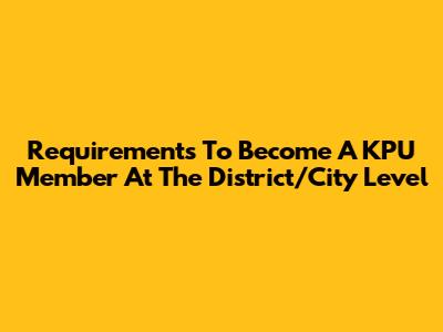 Requirements To Become A KPU Member At The District/City Level