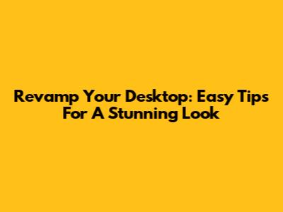 Revamp Your Desktop: Easy Tips For A Stunning Look