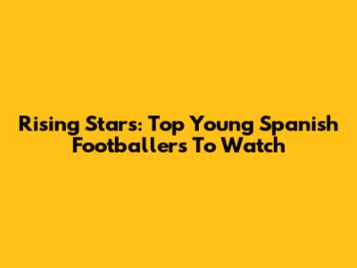 Rising Stars: Top Young Spanish Footballers To Watch