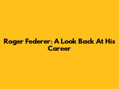 Roger Federer: A Look Back At His Career